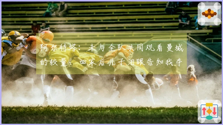 阿尔特塔：未与全队共同观看曼城的较量，回家后儿子泪眼告知我夺冠消息