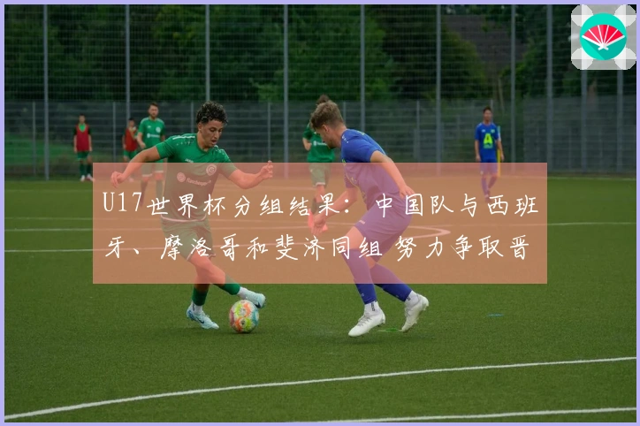U17世界杯分组结果：中国队与西班牙、摩洛哥和斐济同组 努力争取晋级