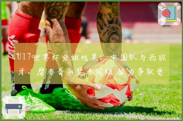 U17世界杯分组结果：中国队与西班牙、摩洛哥和斐济同组 努力争取晋级